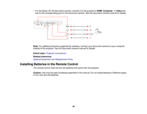 Page 36• For the Epson DC-20 document camera, connect it to the projectors
HDMI,Computer, or Videoport
and to the corresponding port on the document camera. See the document camera manual for details.
Note: For additional features supported by software, connect your document camera to your computer
instead of the projector. See the document camera manual for details.
Parent topic: Projector Connections
Related references
Optional Equipment and Replacement Parts
Installing Batteries in the Remote Control The...