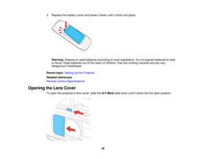 Page 383. Replace the battery cover and press it down until it clicks into place.
Warning: Dispose of used batteries according to local regulations. Do not expose batteries to heat
or flame. Keep batteries out of the reach of children; they are choking hazards and are very
dangerous if swallowed.
Parent topic: Setting Up the Projector
Related references
Remote Control Specifications
Opening the Lens Cover To open the projectors lens cover, slide the A/V Muteslide lever until it clicks into the open position.
38   