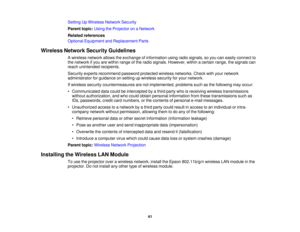 Page 41Setting Up Wireless Network Security
Parent topic:
Using the Projector on a Network
Related references
Optional Equipment and Replacement Parts
Wireless Network Security Guidelines A wireless network allows the exchange of information using radio signals, so you can easily connect to
the network if you are within range of the radio signals. However, within a certain range, the signals can
reach unintended recipients.
Security experts recommend password protected wireless networks. Check with your...