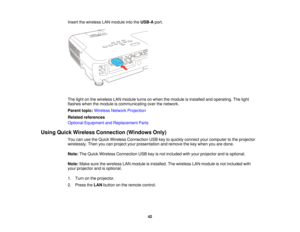 Page 42Insert the wireless LAN module into the
USB-Aport.
The light on the wireless LAN module turns on when the module is installed and operating. The light
flashes when the module is communicating over the network.
Parent topic: Wireless Network Projection
Related references
Optional Equipment and Replacement Parts
Using Quick Wireless Connection (Windows Only) You can use the Quick Wireless Connection USB key to quickly connect your computer to the projector
wirelessly. Then you can project your presentation...