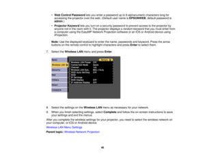 Page 46•
Web Control Password lets you enter a password up to 8 alphanumeric characters long for
accessing the projector over the web. (Default user name is EPSONWEB; default password is
admin.)
• Projector Keyword lets you turn on a security password to prevent access to the projector by
anyone not in the room with it. The projector displays a random keyword that you must enter from
a computer using the EasyMP Network Projection software or an iOS or Android device using
iProjection.
Note: Use the displayed...