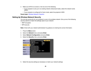 Page 492. Make sure AirPort is turned on, then do one of the following:
• If your projector is set up on an existing network (Advanced mode), select the network name(SSID).
• If your projector is configured for Quick mode, select the projectors SSID.
Parent topic: Wireless Network Projection
Setting Up Wireless Network Security You can set up security for your projector to use on the wireless network. Set up one of the following
security options to match the settings used on your network:
• WEP encryption
• WPA...