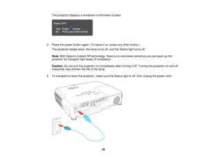 Page 59The projector displays a shutdown confirmation screen.
2. Press the power button again. (To leave it on, press any other button.) The projector beeps twice, the lamp turns off, and the Status light turns off.
Note: With Epsons Instant Off technology, there is no cool-down period so you can pack up the
projector for transport right away (if necessary).
Caution: Do not turn the projector on immediately after turning it off. Turning the projector on and off
frequently may shorten the life of the lamp.
3. To...