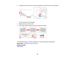 Page 622. To adjust the front foot, pull up on the foot release lever and lift the front of the projector.
The foot extends from the projector.
3. Release the lever to lock the foot.
4. If the image is tilted, rotate the rear feet to adjust their height.
If the projected image is unevenly rectangular, you need to adjust the image shape.
Parent topic: Using Basic Projector Features
Related concepts
Image Shape
62   