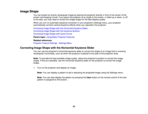 Page 63Image Shape
You can project an evenly rectangular image by placing the projector directly in front of the center of the
screen and keeping it level. If you place the projector at an angle to the screen, or tilted up or down, or off
to the side, you may need to correct the image shape for the best display quality.
When you turn on automatic keystone correction in your projectors Settings menu, your projector
automatically corrects vertical keystone effects when you reposition the projector.
Correcting...