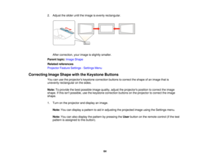 Page 642. Adjust the slider until the image is evenly rectangular.
After correction, your image is slightly smaller.
Parent topic: Image Shape
Related references
Projector Feature Settings - Settings Menu
Correcting Image Shape with the Keystone Buttons You can use the projectors keystone correction buttons to correct the shape of an image that is
unevenly rectangular on the sides.
Note:To provide the best possible image quality, adjust the projectors position to correct the image
shape. If this isnt possible,...