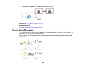 Page 692. To sharpen the image focus, rotate the projector’s focus ring.
Parent topic:
Using Basic Projector Features
Related references
Projector Feature Settings - Settings Menu
Remote Control Operation The remote control lets you control the projector from almost anywhere in the room. You can point it at
the screen, or the front or back of the projector.
Make sure that you aim the remote control at the projectors receivers within the distance and angles
listed here.
69   