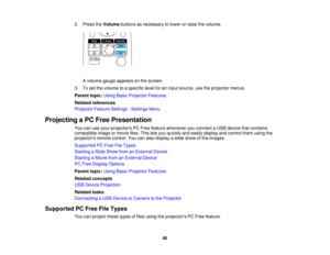 Page 802. Press the
Volumebuttons as necessary to lower or raise the volume.
A volume gauge appears on the screen.
3. To set the volume to a specific level for an input source, use the projector menus.
Parent topic: Using Basic Projector Features
Related references
Projector Feature Settings - Settings Menu
Projecting a PC Free Presentation You can use your projectors PC Free feature whenever you connect a USB device that contains
compatible image or movie files. This lets you quickly and easily display and...