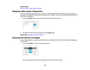 Page 88Related tasks
Saving a Users Logo Image to Display
Stopping Video Action Temporarily You can temporarily stop the action in a video or computer presentation and keep the current image on
the screen. Any sound or video action continues to run, however, so you cannot resume projection at the
point that you stopped it.
1. Press theFreezebutton on the remote control to stop the video action.
2. To restart the video action in progress, press Freezeagain.
Parent topic: Adjusting Projector Features
Zooming Into...