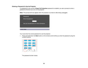Page 92Entering a Password to Use the Projector
If a password is set up and a Power On Protectionpassword is enabled, you see a prompt to enter a
password whenever you turn on the projector.
Note: This prompt will only appear when the projector is turned on after being unplugged.
You must enter the correct password to use the projector.
1. Press and hold down the Numbutton on the remote control while you enter the password using the
numeric buttons.
The password screen closes.
92  