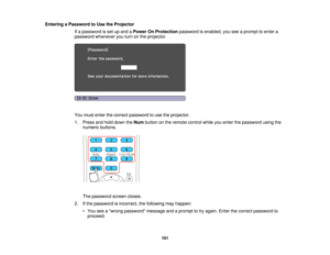 Page 101

Entering
aPassword toUse theProjector
 If
a password isset upand aPower OnProtection passwordisenabled, youseeaprompt toenter a
 password
whenever youturn onthe projector.
 You
must enter thecorrect password touse theprojector.
 1.
Press andhold down theNum button onthe remote controlwhileyouenter thepassword usingthe
 numeric
buttons.
 The
password screencloses.
 2.
Ifthe password isincorrect, thefollowing mayhappen:
 •
You seeawrong password messageandaprompt totry again. Enterthecorrect password to...