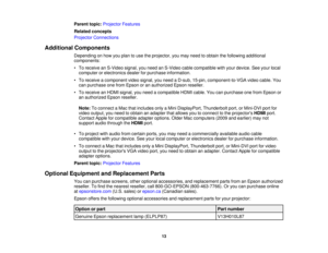 Page 13

Parent
topic:Projector Features
 Related
concepts
 Projector
Connections
 Additional
Components
 Depending
onhow youplan touse theprojector, youmay need toobtain thefollowing additional
 components:

•
To receive anS-Video signal,youneed anS-Video cablecompatible withyour device. Seeyour local
 computer
orelectronics dealerforpurchase information.
 •
To receive acomponent videosignal, youneed aD-sub, 15-pin, component-to-VGA videocable. You
 can
purchase onefrom Epson oran authorized Epsonreseller.
 •...