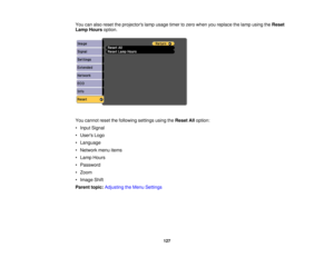 Page 127

You
canalso reset theprojectors lampusage timertozero when youreplace thelamp using theReset
 Lamp
Hours option.
 You
cannot resetthefollowing settingsusingtheReset Alloption:
 •
Input Signal
 •
Users Logo
 •
Language
 •
Network menuitems
 •
Lamp Hours
 •
Password
 •
Zoom
 •
Image Shift
 Parent
topic:Adjusting theMenu Settings
 127 
