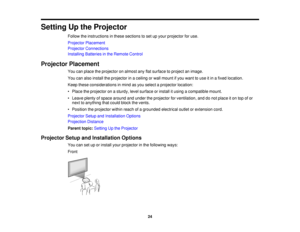Page 24

Setting
Upthe Projector
 Follow
theinstructions inthese sections toset upyour projector foruse.
 Projector
Placement
 Projector
Connections
 Installing
Batteriesinthe Remote Control
 Projector
Placement
 You
canplace theprojector onalmost anyflatsurface toproject animage.
 You
canalso install theprojector inaceiling orwall mount ifyou want touse itin afixed location.
 Keep
these considerations inmind asyou select aprojector location:
 •
Place theprojector onasturdy, levelsurface orinstall itusing...