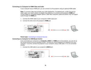 Page 35

Connecting
toaComputer forHDMI Video andAudio
 If
your computer hasanHDMI port,youcanconnect itto the projector usinganoptional HDMIcable.
 Note:
Toconnect aMac thatincludes onlyaMini DisplayPort, Thunderboltport,orMini-DVI portfor
 video
output, youneed toobtain anadapter thatallows youtoconnect tothe projectors HDMIport.
 Contact
Appleforcompatible adapteroptions. OlderMaccomputers (2009andearlier) maynotsupport
 audio
through theHDMI port.
 1.
Connect theHDMI cabletoyour computers HDMIoutput port....