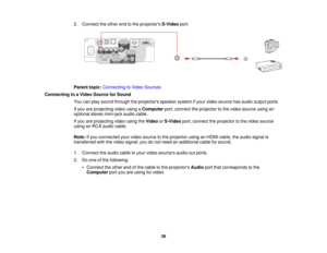 Page 39

2.
Connect theother endtothe projectors S-Videoport.
 Parent
topic:Connecting toVideo Sources
 Connecting
toaVideo Source forSound
 You
canplay sound through theprojectors speakersystemifyour video source hasaudio output ports.
 If
you areprojecting videousingaComputer port,connect theprojector tothe video source usingan
 optional
stereomini-jack audiocable.
 If
you areprojecting videousingtheVideo orS-Video port,connect theprojector tothe video source
 using
anRCA audio cable.
 Note:
Ifyou connected...