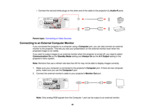 Page 40

•
Connect thered and white plugs onthe other endofthe cable tothe projectors L-Audio-R ports.
 Parent
topic:Connecting toVideo Sources
 Connecting
toan External Computer Monitor
 If
you connected theprojector toacomputer usingaComputer port,youcanalso connect anexternal
 monitor
tothe projector. Thisletsyou seeyour presentation onthe external monitorevenwhen the
 projected
imageisnot visible.
 If
you want tooutput images toan external monitorwhentheprojector isturned off,you need toselect...