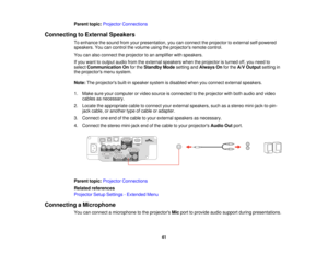 Page 41

Parent
topic:Projector Connections
 Connecting
toExternal Speakers
 To
enhance thesound fromyourpresentation, youcanconnect theprojector toexternal self-powered
 speakers.
Youcancontrol thevolume usingtheprojectors remotecontrol.
 You
canalso connect theprojector toan amplifier withspeakers.
 If
you want tooutput audiofromtheexternal speakers whentheprojector isturned off,you need to
 select
Communication Onforthe Standby Modesetting andAlways Onforthe A/V Output settingin
 the
projectors menusystem....