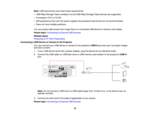 Page 43

Note:
USBharddrives mustmeet these requirements:
 •
USB Mass Storage Class-compliant (notallUSB Mass Storage Classdevices aresupported)
 •
Formatted inFAT orFAT32
 •
Self-powered bytheir ownACpower supplies (bus-powered harddrives arenotrecommended)
 •
Does nothave multiple partitions
 You
canproject slideshows fromimage filesonaconnected USBdevice ormemory cardreader.
 Parent
topic:Connecting toExternal USBDevices
 Related
topics
 Projecting
aPC Free Presentation
 Connecting
aUSB Device orCamera tothe...