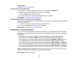 Page 44

Related
topics
 Projecting
aPC Free Presentation
 Selecting
theConnected USBSource
 You
canswitch theprojectors displaytothe source youconnected tothe USB-A port.
 1.
Make suretheconnected USBsource isturned on,ifnecessary.
 2.
Press theUSB button onthe remote control.
 3.
Press thebutton againtocycle through otherUSBsources, ifavailable.
 Parent
topic:Connecting toExternal USBDevices
 Disconnecting
aUSB Device orCamera FromtheProjector
 When
youfinish presenting withaconnected USBdevice orcamera,...