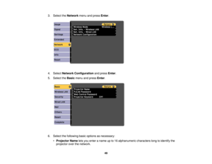 Page 49

3.
Select theNetwork menuandpress Enter.
 4.
Select Network Configuration andpress Enter.
 5.
Select theBasic menuandpress Enter.
 6.
Select thefollowing basicoptions asnecessary:
 •
Projector Nameletsyou enter aname upto16 alphanumeric characterslongtoidentify the
 projector
overthenetwork.
 49 