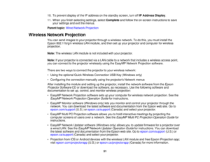 Page 51

10.
Toprevent displayofthe IPaddress onthe standby screen,turnoffIPAddress Display.
 11.
When youfinish selecting settings,selectComplete andfollow theon-screen instructions tosave
 your
settings andexitthemenus.
 Parent
topic:WiredNetwork Projection
 Wireless
NetworkProjection
 You
cansend images toyour projector throughawireless network. Todothis, youmust install the
 Epson
802.11b/g/n wirelessLANmodule, andthen setupyour projector andcomputer forwireless
 projection.

Note:
Thewireless LANmodule...