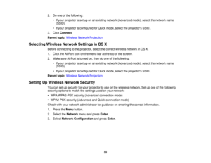 Page 59

2.
Doone ofthe following:
 •
Ifyour projector isset uponanexisting network (Advanced mode),selectthenetwork name
 (SSID).

•
Ifyour projector isconfigured forQuick mode, selecttheprojectors SSID.
 3.
Click Connect .
 Parent
topic:Wireless NetworkProjection
 Selecting
WirelessNetworkSettingsinOS X
 Before
connecting tothe projector, selectthecorrect wireless networkinOS X.
 1.
Click theAirPort icononthe menu baratthe topofthe screen.
 2.
Make sureAirPort isturned on,then doone ofthe following:
 •
Ifyour...