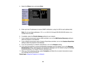 Page 63

4.
Select theOthers menuandpress Enter.
 5.
Enter uptotwo IPaddresses toreceive SNMPnotifications, using0to 255 foreach address field.
 Note:
Donot use these addresses: 127.x.x.xor224.0.0.0 through255.255.255.255 (wherexis a
 number
from0to 255).
 6.
Ifavailable, selectthePriority Gateway settingforyour network.
 7.
Ifyour network environment usesanAMX controller, turnonthe AMX Device Discovery settingto
 allow
theprojector tobe detected.
 8.
Ifyour network environment usesaCrestron RoomView...