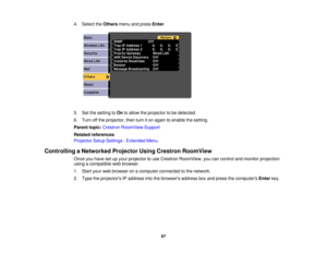 Page 67

4.
Select theOthers menuandpress Enter.
 5.
Setthesetting toOn toallow theprojector tobe detected.
 6.
Turn offthe projector, thenturniton again toenable thesetting.
 Parent
topic:Crestron RoomView Support
 Related
references
 Projector
SetupSettings -Extended Menu
 Controlling
aNetworked ProjectorUsingCrestron RoomView
 Once
youhave setupyour projector touse Crestron RoomView, youcancontrol andmonitor projection
 using
acompatible webbrowser.
 1.
Start yourwebbrowser onacomputer connected tothe...