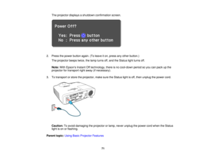 Page 71

The
projector displaysashutdown confirmation screen.
 2.
Press thepower button again.(Toleave iton, press anyother button.)
 The
projector beepstwice,thelamp turns off,and theStatus lightturns off.
 Note:
WithEpsons InstantOfftechnology, thereisno cool-down periodsoyou canpack upthe
 projector
fortransport rightaway (ifnecessary).
 3.
Totransport orstore theprojector, makesuretheStatus lightisoff, then unplug thepower cord.
 Caution:
Toavoid damaging theprojector orlamp, never unplug thepower cordwhen...