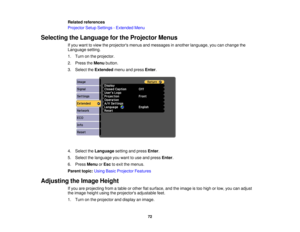 Page 72

Related
references
 Projector
SetupSettings -Extended Menu
 Selecting
theLanguage forthe Projector Menus
 If
you want toview theprojectors menusandmessages inanother language, youcanchange the
 Language
setting.
 1.
Turn onthe projector.
 2.
Press theMenu button.
 3.
Select theExtended menuandpress Enter.
 4.
Select theLanguage settingandpress Enter.
 5.
Select thelanguage youwant touse and press Enter.
 6.
Press Menu orEsc toexit themenus.
 Parent
topic:UsingBasicProjector Features
 Adjusting
theImage...