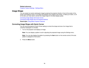 Page 74

Related
references
 Projector
FeatureSettings -Settings Menu
 Image
Shape
 You
canproject anevenly rectangular imagebyplacing theprojector directlyinfront ofthe center ofthe
 screen
andkeeping itlevel. Ifyou place theprojector atan angle tothe screen, ortilted upordown, oroff
 to
the side, youmay need tocorrect theimage shape forthe best display quality.
 Correcting
ImageShape withQuick Corner
 Correcting
ImageShape withtheKeystone Buttons
 Parent
topic:UsingBasicProjector Features
 Correcting...