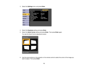 Page 75

3.
Select theSettings menuandpress Enter.
 4.
Select theKeystone settingandpress Enter.
 5.
Select theQuick Corner settingandpress Enter.Then press Enter again.
 You
seetheQuick Corner adjustment screen:
 6.
Use thearrow buttons onthe projector orthe remote controltoselect thecorner ofthe image you
 want
toadjust. Thenpress Enter.
 75 