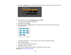 Page 99

1.
Hold down theFreeze buttononthe remote controlforabout tenseconds oruntil youseethismenu.
 2.
Press thedown arrow toselect Password andpress Enter.
 You
seetheprompt Change thepassword?.
 3.
Select Yesandpress Enter.
 4.
Press andhold down theNum button onthe remote controlandusethenumeric buttonstoset a
 four-digit
password.
 The
password displaysas**** asyou enter it.Then youseetheconfirmation prompt.
 5.
Enter thepassword again.
 You
seethemessage Password accepted.
 6.
Press Esctoreturn tothe...
