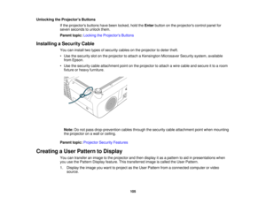 Page 105

Unlocking
theProjector s Buttons
 If
the projectors buttonshavebeen locked, holdtheEnter button onthe projectors controlpanelfor
 seven
seconds tounlock them.
 Parent
topic:Locking theProjector s Buttons
 Installing
aSecurity Cable
 You
caninstall twotypes ofsecurity cablesonthe projector todeter theft.
 •
Use thesecurity slotonthe projector toattach aKensington MicrosaverSecuritysystem,available
 from
Epson.
 •
Use thesecurity cableattachment pointonthe projector toattach awire cable andsecure itto...