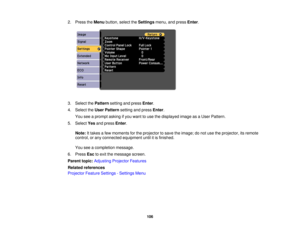 Page 106

2.
Press theMenu button, selecttheSettings menu,andpress Enter.
 3.
Select thePattern settingandpress Enter.
 4.
Select theUser Pattern settingandpress Enter.
 You
seeaprompt askingifyou want touse thedisplayed imageasaUser Pattern.
 5.
Select Yesandpress Enter.
 Note:
Ittakes afew moments forthe projector tosave theimage; donot use theprojector, itsremote
 control,
orany connected equipment untilitis finished.
 You
seeacompletion message.
 6.
Press Esctoexit themessage screen.
 Parent
topic:Adjusting...