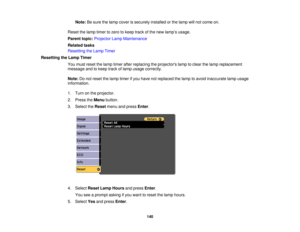 Page 140

Note:
Besure thelamp cover issecurely installedorthe lamp willnot come on.
 Reset
thelamp timer tozero tokeep trackofthe new lamp ’s usage.
 Parent
topic:Projector LampMaintenance
 Related
tasks
 Resetting
theLamp Timer
 Resetting
theLamp Timer
 You
must reset thelamp timer afterreplacing theprojectors lamptoclear thelamp replacement
 message
andtokeep trackoflamp usage correctly.
 Note:
Donot reset thelamp timer ifyou have notreplaced thelamp toavoid inaccurate lampusage
 information.

1.
Turn onthe...