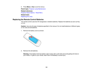 Page 141

6.
Press Menu orEsc toexit themenus.
 Parent
topic:Projector LampMaintenance
 Related
references
 Projector
ResetOptions -Reset Menu
 Related
tasks
 Replacing
theLamp
 Replacing
theRemote ControlBatteries
 The
remote controlusestwoAAmanganese oralkaline batteries. Replacethebatteries assoon asthey
 run
out.
 Caution:
Useonly thetype ofbatteries specified inthis manual. Donot install batteries ofdifferent types,
 or
mix new andoldbatteries.
 1.
Remove thebattery coverasshown.
 2.
Remove...
