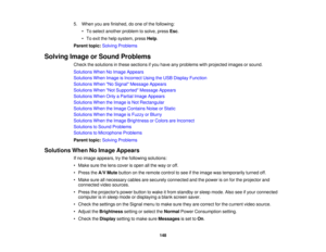 Page 148

5.
When youarefinished, doone ofthe following:
 •
To select another problem tosolve, pressEsc.
 •
To exit thehelp system, pressHelp.
 Parent
topic:Solving Problems
 Solving
ImageorSound Problems
 Check
thesolutions inthese sections ifyou have anyproblems withprojected imagesorsound.
 Solutions
WhenNoImage Appears
 Solutions
WhenImage isIncorrect UsingtheUSB Display Function
 Solutions
WhenNo Signal Message Appears
 Solutions
WhenNot Supported Message Appears
 Solutions
WhenOnlyaPartial ImageAppears...