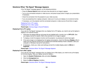 Page 150

Solutions
WhenNo Signal Message Appears
 If
the No Signal message appears,trythe following solutions:
 •
Press theSource Searchbuttonandwait afew seconds foranimage toappear.
 •
Turn onthe connected computerorvideo source, andpress itsplay button tobegin yourpresentation,
 if
necessary.
 •
Check theconnection fromtheprojector toyour video sources.
 •
Ifyou areprojecting fromalaptop computer, makesureitis set uptodisplay onanexternal monitor.
 •
Ifnecessary, turntheprojector andtheconnected...