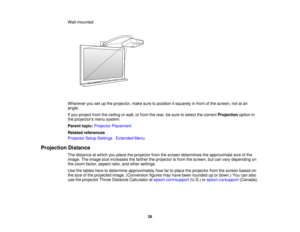 Page 26

Wall-mounted

Wherever
yousetupthe projector, makesuretoposition itsquarely infront ofthe screen, notatan
 angle.

If
you project fromtheceiling orwall, orfrom therear, besure toselect thecorrect Projection optionin
 the
projectors menusystem.
 Parent
topic:Projector Placement
 Related
references
 Projector
SetupSettings -Extended Menu
 Projection
Distance
 The
distance atwhich youplace theprojector fromthescreen determines theapproximate sizeofthe
 image.
Theimage sizeincreases thefarther theprojector...