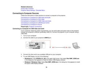 Page 33

Related
references
 Product
BoxContents
 Projector
SetupSettings -Extended Menu
 Connecting
toComputer Sources
 Follow
theinstructions inthese sections toconnect acomputer tothe projector.
 Connecting
toaComputer forUSB Video andAudio
 Connecting
toaComputer forVGA Video
 Connecting
toaComputer forHDMI Video andAudio
 Connecting
toaComputer forUSB Mouse Control
 Connecting
toaComputer forSound
 Parent
topic:Projector Connections
 Connecting
toaComputer forUSB Video andAudio
 If
your computer...