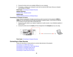 Page 36

2.
Connect theother endtoany available USBportonyour computer.
 3.
Ifnecessary, configureyourcomputer towork withanexternal USBmouse. Seeyour computer
 documentation
fordetails.
 Parent
topic:Connecting toComputer Sources
 Related
references
 Projector
Parts-Remote Control
 Related
tasks
 Using
theRemote ControlasaWireless Mouse
 Connecting
toaComputer forSound
 If
your computer presentation includessoundandyoudidnot connect itto the projectors USB-Bor
 HDMI
port,youcanstillplay sound through...