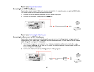 Page 37

Parent
topic:Projector Connections
 Connecting
toan HDMI Video Source
 If
your video source hasanHDMI port,youcanconnect itto the projector usinganoptional HDMIcable.
 The
HDMI connection providesthebest image quality.
 1.
Connect theHDMI cabletoyour video sources HDMIoutput port.
 2.
Connect theother endtothe projectors HDMIport.
 Parent
topic:Connecting toVideo Sources
 Connecting
toaComponent-to-VGA VideoSource
 If
your video source hascomponent videoports, youcanconnect itto the projector...