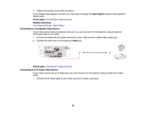 Page 38

3.
Tighten thescrews onthe VGA connector.
 If
your image colorsappear incorrect, youmay need tochange theInput Signal settinginthe projectors
 Signal
menu.
 Parent
topic:Connecting toVideo Sources
 Related
references
 Input
Signal Settings -Signal Menu
 Connecting
toaComposite VideoSource
 If
your video source hasacomposite videoport,youcanconnect itto the projector usinganoptional
 RCA-style
videoorA/V cable.
 1.
Connect thecable withtheyellow connector toyour video sources yellowvideooutput port....