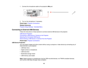 Page 42

1.
Connect themicrophone cabletothe projectors Micport.
 2.
Turn onthe microphone, ifnecessary.
 Parent
topic:Projector Connections
 Related
references
 Projector
SetupSettings -Extended Menu
 Connecting
toExternal USBDevices
 Follow
theinstructions inthese sections toconnect external USBdevices tothe projector.
 USB
Device Projection
 Connecting
aUSB Device orCamera tothe Projector
 Selecting
theConnected USBSource
 Disconnecting
aUSB Device orCamera FromtheProjector
 Parent
topic:Projector...