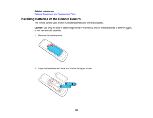 Page 45

Related
references
 Optional
Equipment andReplacement Parts
 Installing
Batteriesinthe Remote Control
 The
remote controlusesthetwo AAbatteries thatcame withtheprojector.
 Caution:
Useonly thetype ofbatteries specified inthis manual. Donot install batteries ofdifferent types,
 or
mix new andoldbatteries.
 1.
Remove thebattery cover.
 2.
Insert thebatteries withthe+and –ends facing asshown.
 45   
