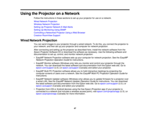 Page 47

Using
theProjector onaNetwork
 Follow
theinstructions inthese sections toset upyour projector foruse onanetwork.
 Wired
Network Projection
 Wireless
NetworkProjection
 Setting
UpProjector NetworkE-MailAlerts
 Setting
UpMonitoring UsingSNMP
 Controlling
aNetworked ProjectorUsingaWeb Browser
 Crestron
RoomView Support
 Wired
Network Projection
 You
cansend images toyour projector throughawired network. Todothis, youconnect theprojector to
 your
network, andthen setupyour projector andcomputer fornetwork...