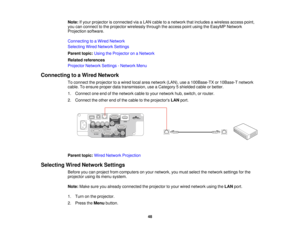 Page 48

Note:
Ifyour projector isconnected viaaLAN cable toanetwork thatincludes awireless accesspoint,
 you
canconnect tothe projector wirelessly throughtheaccess pointusing theEasyMP Network
 Projection
software.
 Connecting
toaWired Network
 Selecting
WiredNetwork Settings
 Parent
topic:UsingtheProjector onaNetwork
 Related
references
 Projector
NetworkSettings-Network Menu
 Connecting
toaWired Network
 To
connect theprojector toawired localareanetwork (LAN),usea100Base-TX or10Base-T network
 cable....