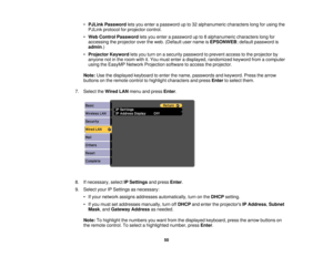 Page 50

•
PJLink Password letsyou enter apassword upto32 alphanumeric characterslongforusing the
 PJLink
protocol forprojector control.
 •
Web Control Password letsyou enter apassword upto8alphanumeric characterslongfor
 accessing
theprojector overtheweb. (Default username isEPSONWEB ;default password is
 admin
.)
 •
Projector Keywordletsyou turn onasecurity password toprevent accesstothe projector by
 anyone
notinthe room withit.You must enter adisplayed, randomized keywordfromacomputer
 using
theEasyMP...